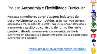 Projeto Autonomia e Flexibilidade Curricular
Promoção de melhores aprendizagens indutoras do
desenvolvimento de competências de nível mais elevado,
assumindo a centralidade das escolas, dos seus alunos e professores,
e permitindo a gestão do currículo de forma flexível e
contextualizada, reconhecendo que o exercício efetivo de
autonomia em educação só é plenamente garantido se o objeto dessa
autonomia for o currículo.
http://dge.mec.pt/aprendizagens-essenciais
 