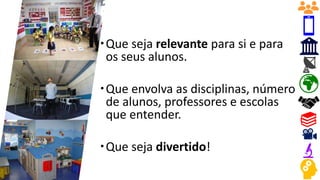 Que seja relevante para si e para
os seus alunos.
Que envolva as disciplinas, número
de alunos, professores e escolas
que entender.
Que seja divertido!
 