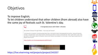 Objetivos
To improve English;
To let children understand that other children (from abroad) also have
the same joy of festivals such St. Valentine's day.
https://live.etwinning.net/projects/project/141557
 