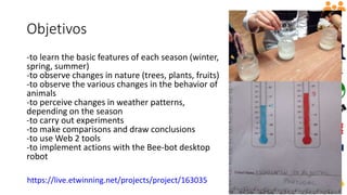 Objetivos
-to learn the basic features of each season (winter,
spring, summer)
-to observe changes in nature (trees, plants, fruits)
-to observe the various changes in the behavior of
animals
-to perceive changes in weather patterns,
depending on the season
-to carry out experiments
-to make comparisons and draw conclusions
-to use Web 2 tools
-to implement actions with the Bee-bot desktop
robot
https://live.etwinning.net/projects/project/163035
 