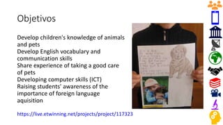 Objetivos
Develop children's knowledge of animals
and pets
Develop English vocabulary and
communication skills
Share experience of taking a good care
of pets
Developing computer skills (ICT)
Raising students' awareness of the
importance of foreign language
aquisition
https://live.etwinning.net/projects/project/117323
 