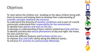Objetivos
To 'start where the children are', building on the ideas children bring with
them to lessons and helping them to develop their understanding of
scientific concepts related to the Universe.
To understand the diversity of weather conditions and as part of a world
community understand their responsibility for the environment.
To identify main planets and stars on the sky ;
To develop an understanding of basic notions related too Earth and Sun;
To identify and describe natural phenomena of day and night: the moon,
the stars and the sun.;
To describe different features and functions of the sun.;
To improve Arts and Crafts ability doing the different works;
To enhance ICT activities to communicate effectively.
 