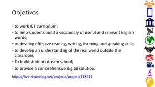 Objetivos
 to work ICT curriculum;
 to help students build a vocabulary of useful and relevant English
words;
 to develop effective reading, writing, listening and speaking skills;
 to develop an understanding of the real world outside the
classroom;
 To build students dream school;
 to provide a comprehensive digital solution.
https://live.etwinning.net/projects/project/118911
 