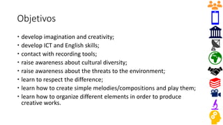 Objetivos
 develop imagination and creativity;
 develop ICT and English skills;
 contact with recording tools;
 raise awareness about cultural diversity;
 raise awareness about the threats to the environment;
 learn to respect the difference;
 learn how to create simple melodies/compositions and play them;
 learn how to organize different elements in order to produce
creative works.
 