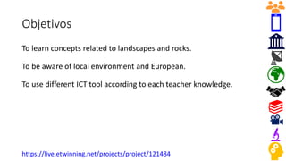Objetivos
To learn concepts related to landscapes and rocks.
To be aware of local environment and European.
To use different ICT tool according to each teacher knowledge.
https://live.etwinning.net/projects/project/121484
 