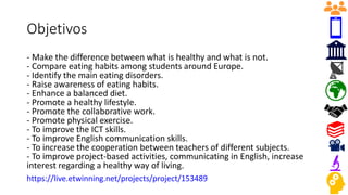Objetivos
- Make the difference between what is healthy and what is not.
- Compare eating habits among students around Europe.
- Identify the main eating disorders.
- Raise awareness of eating habits.
- Enhance a balanced diet.
- Promote a healthy lifestyle.
- Promote the collaborative work.
- Promote physical exercise.
- To improve the ICT skills.
- To improve English communication skills.
- To increase the cooperation between teachers of different subjects.
- To improve project-based activities, communicating in English, increase
interest regarding a healthy way of living.
https://live.etwinning.net/projects/project/153489
 