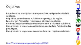 Objetivos
Reconhecer as principais causas que estão na origem da atividade
vulcânica.
Enquadrar os fenómenos vulcânicos na geologia da região.
Localizar em Portugal as regiões com atividade vulcânica.
Recolher/pesquisar relatos relacionados com a atividade vulcânica.
Compreender o impacto do vulcanismo na atividade / dinâmica das
populações.
Compreender o impacto na economia local nas regiões vulcânicas.
https://live.etwinning.net/projects/project/135365
 