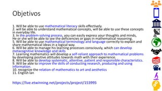 Objetivos
1. Will be able to use mathematical literacy skills effectively.
2. will be able to understand mathematical concepts, will be able to use these concepts
in everyday life.
3. In the problem-solving process, you can easily express your thoughts and minds,
He or she will be able to see the deficiencies or gaps in mathematical reasoning.
5. Will be able to use mathematical terminology and language correctly to explain and
share mathematical ideas in a logical way.
6. Will be able to manage his learning processes consciously, which can develop
metacognitive knowledge and skills
7. Learning mathematics will develop a self-reliant approach to mathematical problems
by developing positive attitudes towards math with their experience.
8. Will be able to develop systematic, attentive, patient and responsible characteristics.
9. Will be able to improve the skills of conducting research, producing and using
information.
10. recognize the relation of mathematics to art and aesthetics
11. English lan
https://live.etwinning.net/projects/project/153995
 
