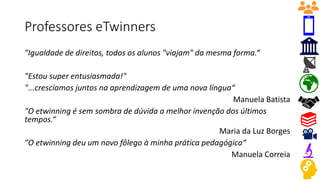 Professores eTwinners
"Igualdade de direitos, todos os alunos "viajam" da mesma forma.“
"Estou super entusiasmada!"
"...crescíamos juntos na aprendizagem de uma nova língua“
Manuela Batista
"O etwinning é sem sombra de dúvida a melhor invenção dos últimos
tempos.“
Maria da Luz Borges
"O etwinning deu um novo fôlego à minha prática pedagógica“
Manuela Correia
 