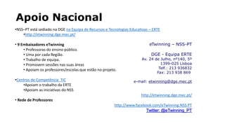 Apoio Nacional
•NSS–PT está sediado na DGE na Equipa de Recursos e Tecnologias Educativas – ERTE
•http://etwinning.dge.mec.pt/
• 9 Embaixadores eTwinning
• Professoras do ensino público.
• Uma por cada Região.
• Trabalho de equipa.
• Promovem sessões nas suas áreas
• Apoiam os professores/escolas que estão no projeto.
•Centros de Competência TIC
•Apoiam o trabalho da ERTE
•Apoiam as iniciativas do NSS
• Rede de Professores
eTwinning – NSS-PT
DGE - Equipa ERTE
Av. 24 de Julho, nº140, 5º
1399-025 Lisboa
Telf.: 213 936832
Fax: 213 938 869
e-mail: etwinning@dge.mec.pt
http://etwinning.dge.mec.pt/
http://www.facebook.com/eTwinning.NSS.PT
Twitter: @eTwinning_PT
 