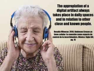 The appropiation of a
digital artifact always
takes place in daily spaces
and in relation to other
close and known people.
Rosalía Winocur. 2010. Robinson Crusoe ya
tiene celular: la conexión como espacio de
control de la incertidumbre. México: Siglo XXI,
pg. 15
 