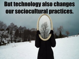 But technology also changes
our sociocultural practices.
 