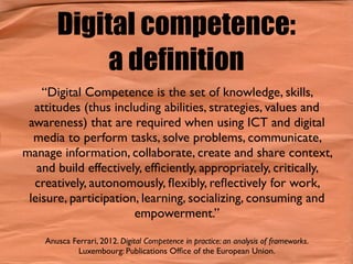 Digital competence:
a definition
“Digital Competence is the set of knowledge, skills,
attitudes (thus including abilities, strategies, values and
awareness) that are required when using ICT and digital
media to perform tasks, solve problems, communicate,
manage information, collaborate, create and share context,
and build effectively, efﬁciently, appropriately, critically,
creatively, autonomously, ﬂexibly, reﬂectively for work,
leisure, participation, learning, socializing, consuming and
empowerment.”
Anusca Ferrari, 2012. Digital Competence in practice: an analysis of frameworks.
Luxembourg: Publications Ofﬁce of the European Union.
 
