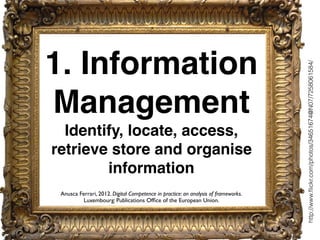 1. Information
Management
Identify, locate, access,
retrieve store and organise
information
http://www.ﬂickr.com/photos/34651674@N07/7258061584/
Anusca Ferrari, 2012. Digital Competence in practice: an analysis of frameworks.
Luxembourg: Publications Ofﬁce of the European Union.
 