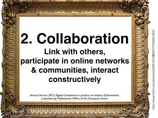 2. Collaboration
Link with others,
participate in online networks
& communities, interact
constructively
http://www.ﬂickr.com/photos/34651674@N07/7258061584/
Anusca Ferrari, 2012. Digital Competence in practice: an analysis of frameworks.
Luxembourg: Publications Ofﬁce of the European Union.
 