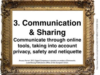 3. Communication
& Sharing
Communicate through online
tools, taking into account
privacy, safety and netiquette
http://www.ﬂickr.com/photos/34651674@N07/7258061584/
Anusca Ferrari, 2012. Digital Competence in practice: an analysis of frameworks.
Luxembourg: Publications Ofﬁce of the European Union.
 