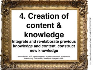 4. Creation of
content &
knowledge
Integrate and re-elaborate previous
knowledge and content, construct
new knowledge
http://www.ﬂickr.com/photos/34651674@N07/7258061584/
Anusca Ferrari, 2012. Digital Competence in practice: an analysis of frameworks.
Luxembourg: Publications Ofﬁce of the European Union.
 