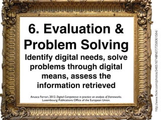 6. Evaluation &
Problem Solving
Identify digital needs, solve
problems through digital
means, assess the
information retrieved
http://www.ﬂickr.com/photos/34651674@N07/7258061584/
Anusca Ferrari, 2012. Digital Competence in practice: an analysis of frameworks.
Luxembourg: Publications Ofﬁce of the European Union.
 