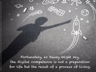 Fortunately, as Dewey might say,
the digital competence is not a preparation
for life but the result of a process of living.
http://www.shutterstock.com/pic-267988532/stock-photo-child-space-dream-as-a-childhood-imagination-concept-with-a-cast-shadow-of-a-kid-dreaming-of-being.html
 