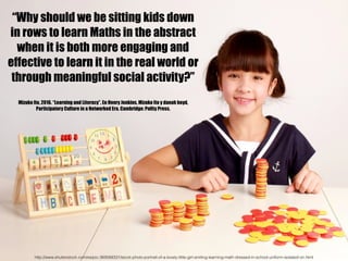 “Why should we be sitting kids down
in rows to learn Maths in the abstract
when it is both more engaging and
effective to learn it in the real world or
through meaningful social activity?”
Mizuko Ito, 2016. “Learning and Literacy”. En Henry Jenkins, Mizuko Ito y danah boyd,
Participatory Culture in a Networked Era. Cambridge: Polity Press.
http://www.shutterstock.com/es/pic-369568331/stock-photo-portrait-of-a-lovely-little-girl-smiling-learning-math-dressed-in-school-uniform-isolated-on.html
 