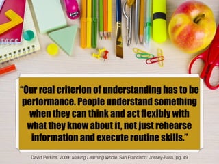 “Our real criterion of understanding has to be
performance. People understand something
when they can think and act flexibly with
what they know about it, not just rehearse
information and execute routine skills.”
David Perkins. 2009. Making Learning Whole. San Francisco: Jossey-Bass, pg. 49
 