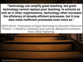 https://ﬂic.kr/p/8TVnmd
“Technology can amplify great teaching, but great
technology cannot replace poor teaching. In schools as
well as in other organisations, technology often increases
the efﬁciency of already-efﬁcient processes, but it may
also make inefﬁcient processes even more so.”
OECD (2015), “Implications of Digital Technology for Education Policy and
Practice”, in Students, Computers and Learning: Making the connection,
Paris: OECD Publishing.
 