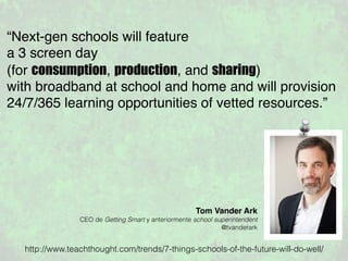 “Next-gen schools will feature
a 3 screen day
(for consumption, production, and sharing)
with broadband at school and home and will provision
24/7/365 learning opportunities of vetted resources.”
Tom Vander Ark
CEO de Getting Smart y anteriormente school superintendent
@tvanderark
http://www.teachthought.com/trends/7-things-schools-of-the-future-will-do-well/
 