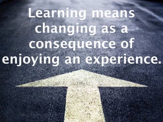 Learning means
changing as a
consequence of
enjoying an experience.
 