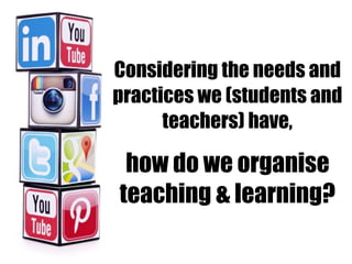 Considering the needs and
practices we (students and
teachers) have,
how do we organise
teaching & learning?
 