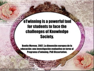 eTwinning is a powerful tool
for students to face the
challenges of Knowledge
Society.
Benito Moreno. 2007. La dimensión europea de la
educación: una investigación evaluativa en torno al
Programa eTwinning. PhD Dissertation.
http://0-hera.ugr.es.adrastea.ugr.es/tesisugr/16919865.pdf
 