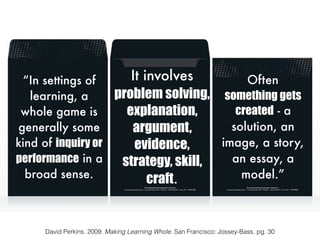 “In settings of
learning, a
whole game is
generally some
kind of inquiry or
performance in a
broad sense.
David Perkins. 2009. Making Learning Whole. San Francisco: Jossey-Bass, pg. 30
It involves
problem solving,
explanation,
argument,
evidence,
strategy, skill,
craft.
Often
something gets
created - a
solution, an
image, a story,
an essay, a
model.”
 