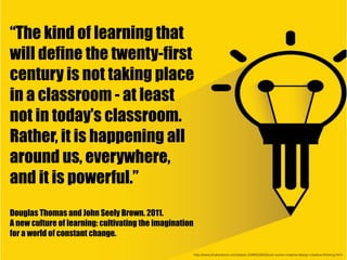 http://www.shutterstock.com/es/pic-234605263/stock-vector-creative-design-creative-thinking.html
“The kind of learning that
will define the twenty-first
century is not taking place
in a classroom - at least
not in today’s classroom.
Rather, it is happening all
around us, everywhere,
and it is powerful.”
Douglas Thomas and John Seely Brown. 2011.
A new culture of learning: cultivating the imagination
for a world of constant change.
 