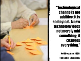 “Technological
change is not
additive; it is
ecological. A new
technology does
not merely add
something; it
changes
everything.”
Neil Postman, 1996.
The End of Education.
 
