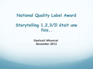 National Quality Label Award

Storytelling 1,2,3/Il était une
             fois..

         Gaelscoil Mhuscraí
          November 2012
 