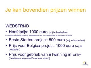 Je kan bovendien prijzen winnen
WEDSTRIJD
• Hoofdprijs: 1000 euro (vrij te besteden)
Er zijn drie hoofdprijzen: prijs voor Samenwerking, prijs voor Leerinhouden en prijs voor ICT-gebruik.
• Beste Startersproject: 500 euro (vrij te besteden)
• Prijs voor Belgica-project: 1000 euro (vrij te
besteden)
• Prijs voor gebruik van eTwinning in Era+
(deelname aan een Europees event)
 