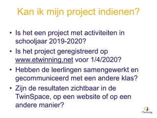 Kan ik mijn project indienen?
• Is het een project met activiteiten in
schooljaar 2019-2020?
• Is het project geregistreerd op
www.etwinning.net voor 1/4/2020?
• Hebben de leerlingen samengewerkt en
gecommuniceerd met een andere klas?
• Zijn de resultaten zichtbaar in de
TwinSpace, op een website of op een
andere manier?
 