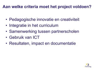 Aan welke criteria moet het project voldoen?
• Pedagogische innovatie en creativiteit
• Integratie in het curriculum
• Samenwerking tussen partnerscholen
• Gebruik van ICT
• Resultaten, impact en documentatie
 