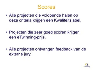 Scores
• Alle projecten die voldoende halen op
deze criteria krijgen een Kwaliteitslabel.
• Projecten die zeer goed scoren krijgen
een eTwinning-prijs.
• Alle projecten ontvangen feedback van de
externe jury.
 