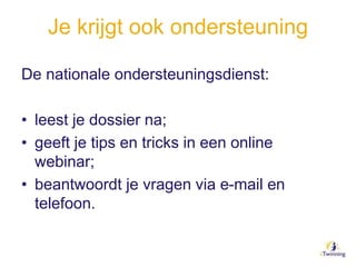 Je krijgt ook ondersteuning
De nationale ondersteuningsdienst:
• leest je dossier na;
• geeft je tips en tricks in een online
webinar;
• beantwoordt je vragen via e-mail en
telefoon.
 