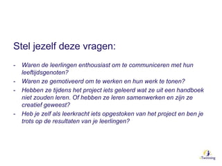 Stel jezelf deze vragen:
- Waren de leerlingen enthousiast om te communiceren met hun
leeftijdsgenoten?
- Waren ze gemotiveerd om te werken en hun werk te tonen?
- Hebben ze tijdens het project iets geleerd wat ze uit een handboek
niet zouden leren. Of hebben ze leren samenwerken en zijn ze
creatief geweest?
- Heb je zelf als leerkracht iets opgestoken van het project en ben je
trots op de resultaten van je leerlingen?
 