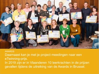 AWARDS
Daarnaast kan je met je project meedingen naar een
eTwinning-prijs.
In 2019 zijn er in Vlaanderen 10 leerkrachten in de prijzen
gevallen tijdens de uitreiking van de Awards in Brussel.
Foto Michael Plaen
 