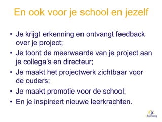 En ook voor je school en jezelf
• Je krijgt erkenning en ontvangt feedback
over je project;
• Je toont de meerwaarde van je project aan
je collega’s en directeur;
• Je maakt het projectwerk zichtbaar voor
de ouders;
• Je maakt promotie voor de school;
• En je inspireert nieuwe leerkrachten.
 