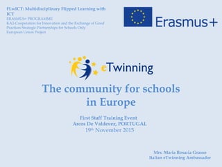 The community for schools
in Europe
FLwICT: Multidisciplinary Flipped Learning with
ICT
ERASMUS+ PROGRAMME
KA2-Cooperation for Innovation and the Exchange of Good
Practices Strategic Partnerships for Schools Only
European Union Project
First Staff Training Event
Arcos De Valdevez, PORTUGAL
19th
November 2015
Mrs. Maria Rosaria Grasso
Italian eTwinning Ambassador
 