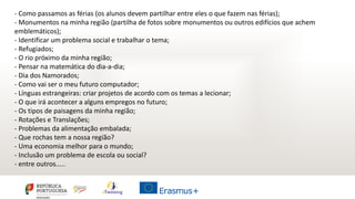 - Como passamos as férias (os alunos devem partilhar entre eles o que fazem nas férias);
- Monumentos na minha região (partilha de fotos sobre monumentos ou outros edifícios que achem
emblemáticos);
- Identificar um problema social e trabalhar o tema;
- Refugiados;
- O rio próximo da minha região;
- Pensar na matemática do dia-a-dia;
- Dia dos Namorados;
- Como vai ser o meu futuro computador;
- Línguas estrangeiras: criar projetos de acordo com os temas a lecionar;
- O que irá acontecer a alguns empregos no futuro;
- Os tipos de paisagens da minha região;
- Rotações e Translações;
- Problemas da alimentação embalada;
- Que rochas tem a nossa região?
- Uma economia melhor para o mundo;
- Inclusão um problema de escola ou social?
- entre outros.....
 