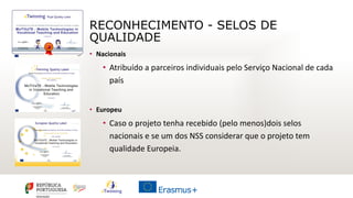 RECONHECIMENTO - SELOS DE
QUALIDADE
• Nacionais
• Atribuído a parceiros individuais pelo Serviço Nacional de cada
país
• Europeu
• Caso o projeto tenha recebido (pelo menos)dois selos
nacionais e se um dos NSS considerar que o projeto tem
qualidade Europeia.
 