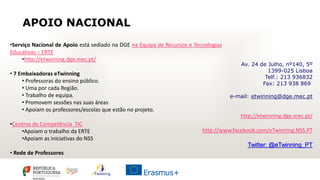 APOIO NACIONAL
•Serviço Nacional de Apoio está sediado na DGE na Equipa de Recursos e Tecnologias
Educativas – ERTE
•http://etwinning.dge.mec.pt/
• 7 Embaixadoras eTwinning
• Professoras do ensino público.
• Uma por cada Região.
• Trabalho de equipa.
• Promovem sessões nas suas áreas
• Apoiam os professores/escolas que estão no projeto.
•Centros de Competência TIC
•Apoiam o trabalho da ERTE
•Apoiam as iniciativas do NSS
• Rede de Professores
Av. 24 de Julho, nº140, 5º
1399-025 Lisboa
Telf.: 213 936832
Fax: 213 938 869
e-mail: etwinning@dge.mec.pt
http://etwinning.dge.mec.pt/
http://www.facebook.com/eTwinning.NSS.PT
Twitter: @eTwinning_PT
 