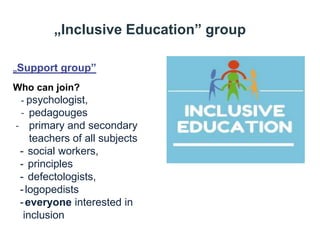 „Inclusive Education” group
„Support group”
Who can join?
- psychologist,
- pedagouges
- primary and secondary
teachers of all subjects
- social workers,
- principles
- defectologists,
-logopedists
-everyone interested in
inclusion
 
