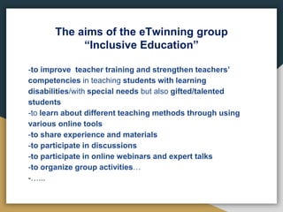 The aims of the eTwinning group
“Inclusive Education”
-to improve teacher training and strengthen teachers’
competencies in teaching students with learning
disabilities/with special needs but also gifted/talented
students
-to learn about different teaching methods through using
various online tools
-to share experience and materials
-to participate in discussions
-to participate in online webinars and expert talks
-to organize group activities…
-…...
 