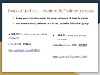 Two activities – explore #eTwinedu group
● FLIPGRID – leave your recorded
comment
enter CODE: 25426a
https://flipgrid.com/25426a
● SPIRAL - leave your written
comment
gospiral.ac > enter CODE: EWAPD
https://spiral.ac/student/code
1. Leave your comments about the group using one of these two tools
2. Add some material, web tool, etc. in the „Inclusive Education” group...
 