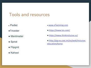 Tools and resources
● Padlet
●Triceder
● Mentimeter
● Spiral
● Flipgrid
● Kahoot
● www.eTwinning.com
● https://www.tes.com/
● https://www.thinkinclusive.us/
● http://pjp-eu.coe.int/en/web/inclusive-
education/home
 